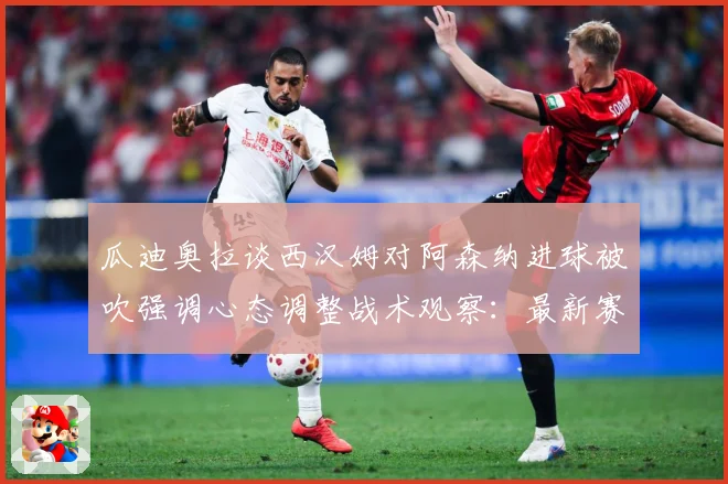 瓜迪奥拉谈西汉姆对阿森纳进球被吹强调心态调整战术观察：最新赛事动态与深度分析