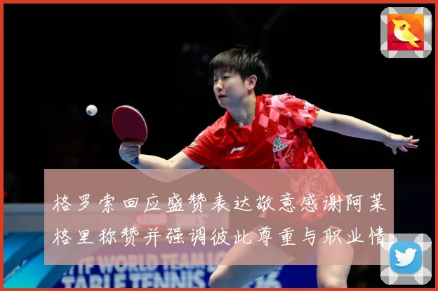 格罗索回应盛赞表达敬意感谢阿莱格里称赞并强调彼此尊重与职业情战术观察：最新赛事动态与深度分析