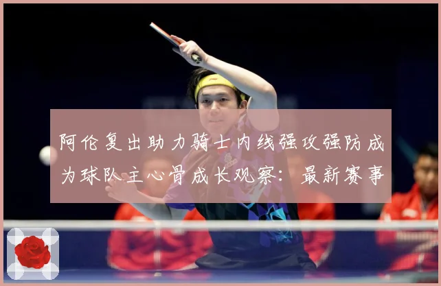 阿伦复出助力骑士内线强攻强防成为球队主心骨成长观察：最新赛事动态与深度分析