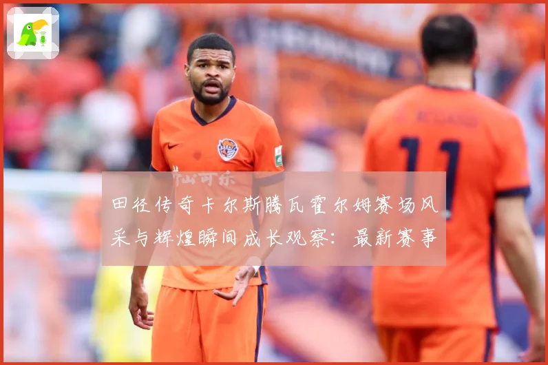 田径传奇卡尔斯腾瓦霍尔姆赛场风采与辉煌瞬间成长观察：最新赛事动态与深度分析
