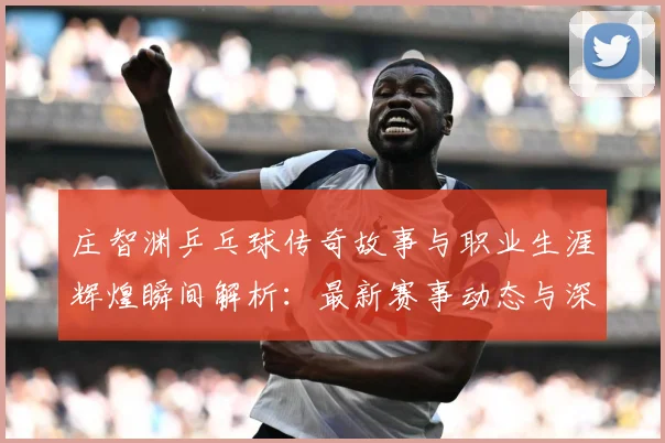 庄智渊乒乓球传奇故事与职业生涯辉煌瞬间解析：最新赛事动态与深度分析