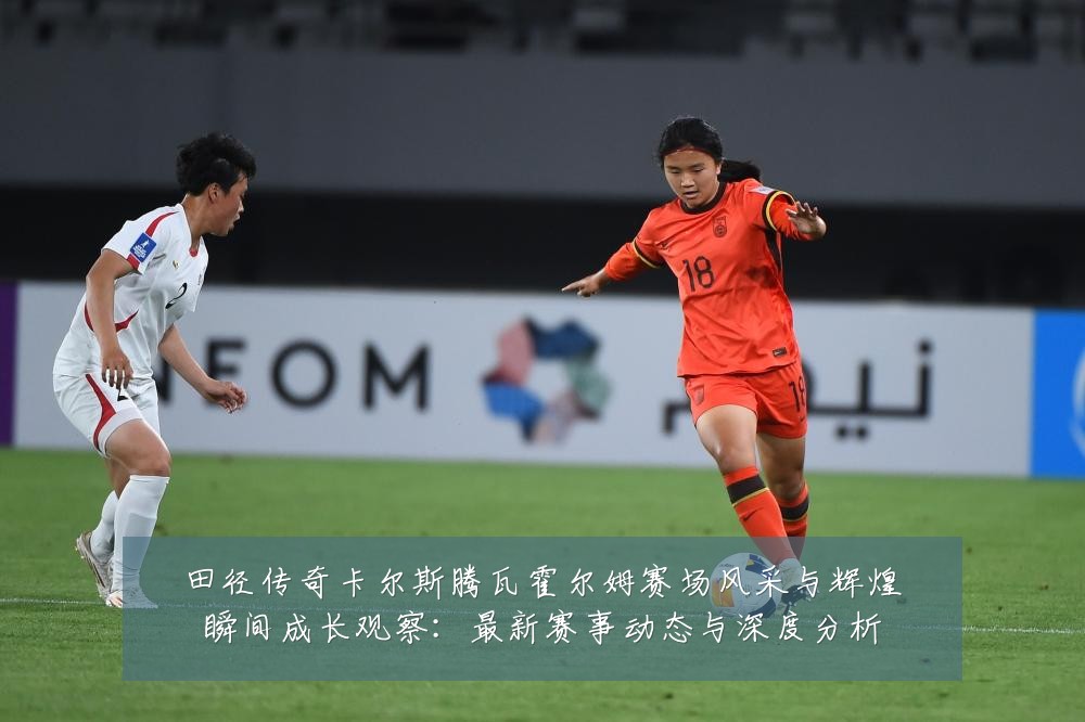 田径传奇卡尔斯腾瓦霍尔姆赛场风采与辉煌瞬间成长观察:最新赛事动态与深度分析
