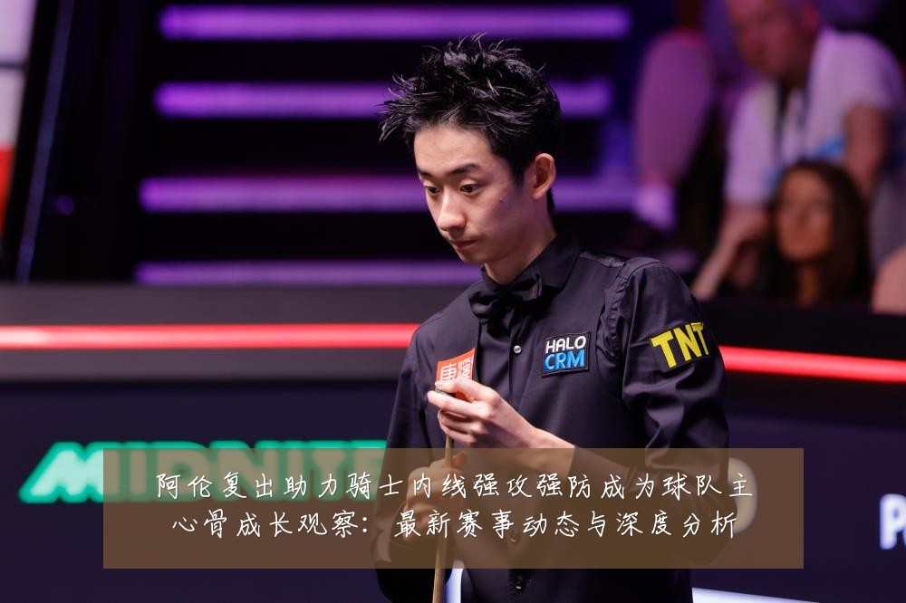 阿伦复出助力骑士内线强攻强防成为球队主心骨成长观察:最新赛事动态与深度分析